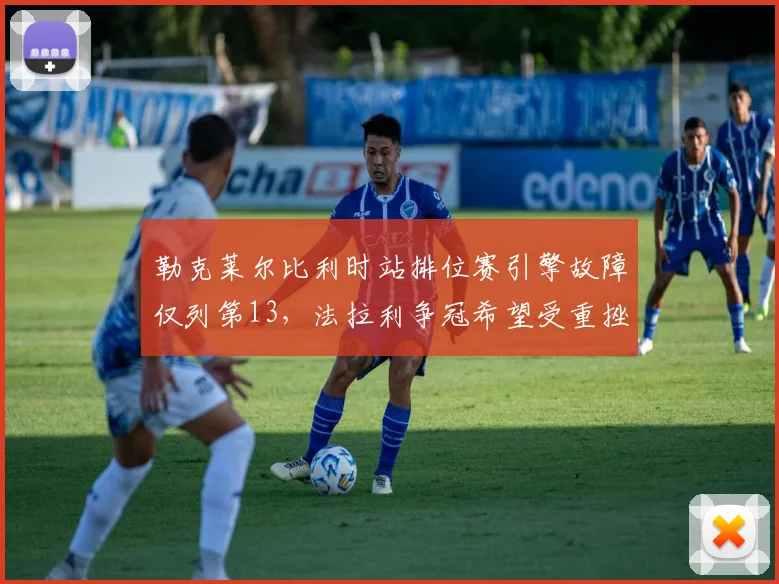 勒克莱尔比利时站排位赛引擎故障仅列第13,法拉利争冠希望受重挫
