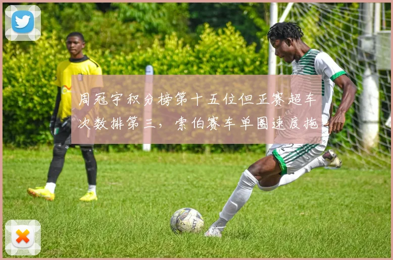 周冠宇积分榜第十五位但正赛超车次数排第三，索伯赛车单圈速度拖累排名