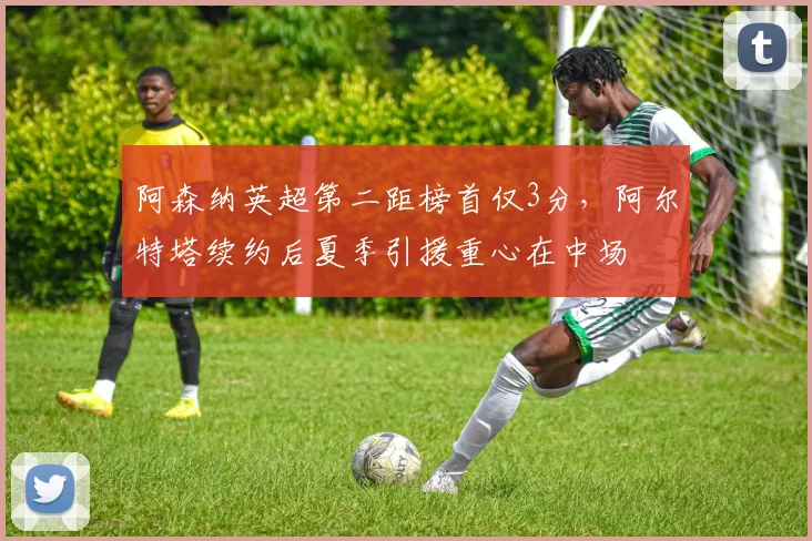 阿森纳英超第二距榜首仅3分,阿尔特塔续约后夏季引援重心在中场