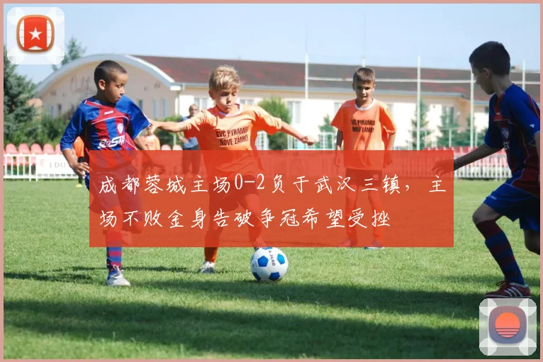 成都蓉城主场0-2负于武汉三镇,主场不败金身告破争冠希望受挫
