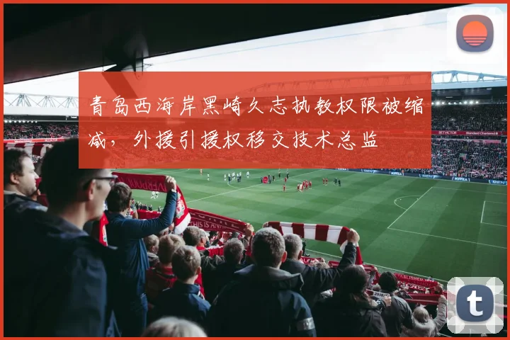 青岛西海岸黑崎久志执教权限被缩减,外援引援权移交技术总监