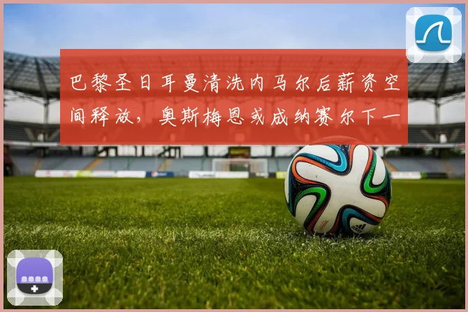 巴黎圣日耳曼清洗内马尔后薪资空间释放,奥斯梅恩或成纳赛尔下一目标
