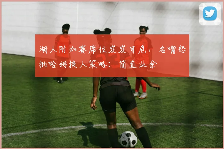 湖人附加赛席位岌岌可危,名嘴怒批哈姆换人策略:简直业余