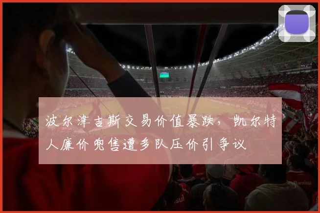 波尔津吉斯交易价值暴跌,凯尔特人廉价兜售遭多队压价引争议