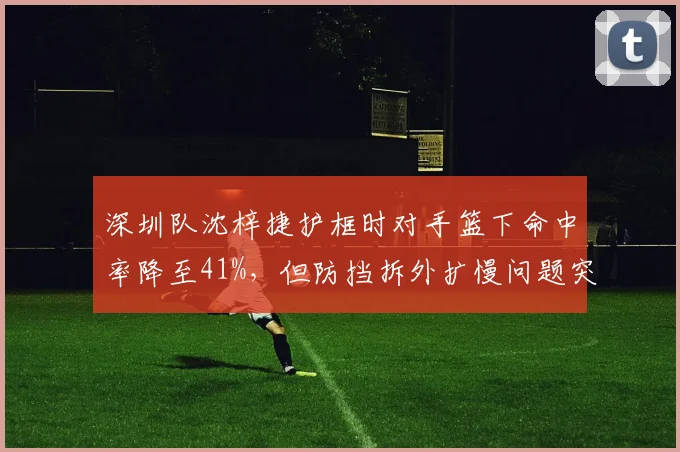 深圳队沈梓捷护框时对手篮下命中率降至41%，但防挡拆外扩慢问题突出